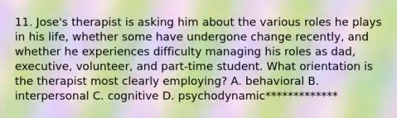 11. Jose's therapist is asking him about the various roles he plays in his life, whether some have undergone change recently, and whether he experiences difficulty managing his roles as dad, executive, volunteer, and part-time student. What orientation is the therapist most clearly employing? A. behavioral B. interpersonal C. cognitive D. psychodynamic*************