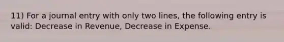 11) For a journal entry with only two lines, the following entry is valid: Decrease in Revenue, Decrease in Expense.