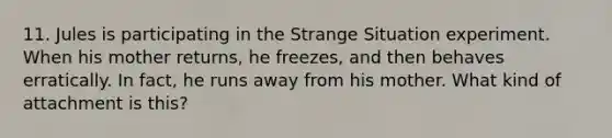 11. Jules is participating in the Strange Situation experiment. When his mother returns, he freezes, and then behaves erratically. In fact, he runs away from his mother. What kind of attachment is this?