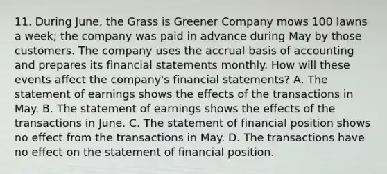 11. During June, the Grass is Greener Company mows 100 lawns a week; the company was paid in advance during May by those customers. The company uses the accrual basis of accounting and prepares its financial statements monthly. How will these events affect the company's financial statements? A. The statement of earnings shows the effects of the transactions in May. B. The statement of earnings shows the effects of the transactions in June. C. The statement of financial position shows no effect from the transactions in May. D. The transactions have no effect on the statement of financial position.