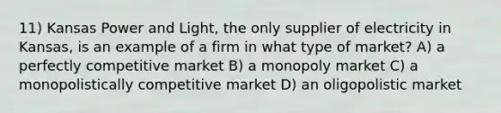 11) Kansas Power and Light, the only supplier of electricity in Kansas, is an example of a firm in what type of market? A) a perfectly competitive market B) a monopoly market C) a monopolistically competitive market D) an oligopolistic market