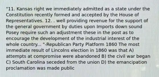 "11. Kansas right we immediately admitted as a state under the Constitution recently formed and accepted by the House of Representatives. 12. . well providing revenue for the support of the general government by duties upon Imports down sound Posey require such an adjustment these in the post as to encourage the development of the industrial interest of the whole country... "-Republican Party Platform 1860 The most immediate result of Lincolns election in 1860 was that A) attempts at compromise were abandoned B) the civil war began C) South Carolina seceded from the union D) the emancipation proclamation was made public