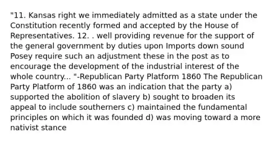 "11. Kansas right we immediately admitted as a state under the Constitution recently formed and accepted by the House of Representatives. 12. . well providing revenue for the support of the general government by duties upon Imports down sound Posey require such an adjustment these in the post as to encourage the development of the industrial interest of the whole country... "-Republican Party Platform 1860 The Republican Party Platform of 1860 was an indication that the party a) supported the abolition of slavery b) sought to broaden its appeal to include southerners c) maintained the fundamental principles on which it was founded d) was moving toward a more nativist stance