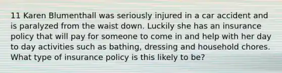 11 Karen Blumenthall was seriously injured in a car accident and is paralyzed from the waist down. Luckily she has an insurance policy that will pay for someone to come in and help with her day to day activities such as bathing, dressing and household chores. What type of insurance policy is this likely to be?