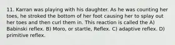 11. Karran was playing with his daughter. As he was counting her toes, he stroked the bottom of her foot causing her to splay out her toes and then curl them in. This reaction is called the A) Babinski reflex. B) Moro, or startle, Reflex. C) adaptive reflex. D) primitive reflex.