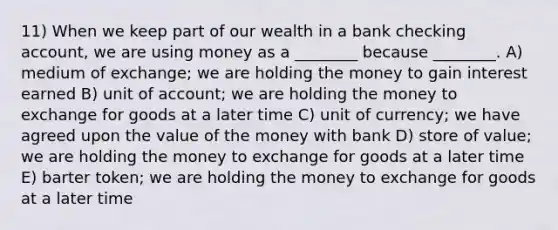 11) When we keep part of our wealth in a bank checking account, we are using money as a ________ because ________. A) medium of exchange; we are holding the money to gain interest earned B) unit of account; we are holding the money to exchange for goods at a later time C) unit of currency; we have agreed upon the value of the money with bank D) store of value; we are holding the money to exchange for goods at a later time E) barter token; we are holding the money to exchange for goods at a later time