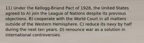 11) Under the Kellogg-Briand Pact of 1928, the United States agreed to A) join the League of Nations despite its previous objections. B) cooperate with the World Court in all matters outside of the Western Hemisphere. C) reduce its navy by half during the next ten years. D) renounce war as a solution in international controversies.