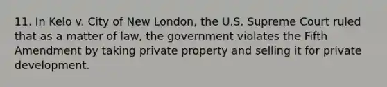 11. In Kelo v. City of New London, the U.S. Supreme Court ruled that as a matter of law, the government violates the Fifth Amendment by taking private property and selling it for private development.