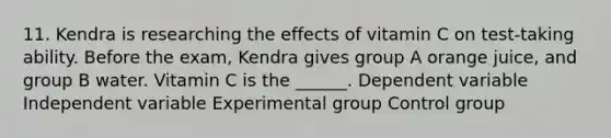 11. Kendra is researching the effects of vitamin C on test-taking ability. Before the exam, Kendra gives group A orange juice, and group B water. Vitamin C is the ______. Dependent variable Independent variable Experimental group Control group