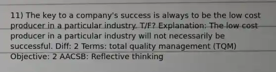 11) The key to a company's success is always to be the low cost producer in a particular industry. T/F? Explanation: The low cost producer in a particular industry will not necessarily be successful. Diff: 2 Terms: total quality management (TQM) Objective: 2 AACSB: Reflective thinking