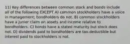 11) Key differences between common stock and bonds include all of the following EXCEPT A) common stockholders have a voice in management; bondholders do not. B) common stockholders have a junior claim on assets and income relative to bondholders. C) bonds have a stated maturity but stock does not. D) dividends paid to bondholders are tax-deductible but interest paid to stockholders is not.