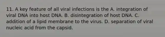 11. A key feature of all viral infections is the A. integration of viral DNA into host DNA. B. disintegration of host DNA. C. addition of a lipid membrane to the virus. D. separation of viral nucleic acid from the capsid.