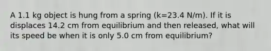 A 1.1 kg object is hung from a spring (k=23.4 N/m). If it is displaces 14.2 cm from equilibrium and then released, what will its speed be when it is only 5.0 cm from equilibrium?