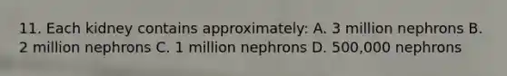 11. Each kidney contains approximately: A. 3 million nephrons B. 2 million nephrons C. 1 million nephrons D. 500,000 nephrons