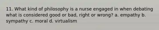 11. What kind of philosophy is a nurse engaged in when debating what is considered good or bad, right or wrong? a. empathy b. sympathy c. moral d. virtualism