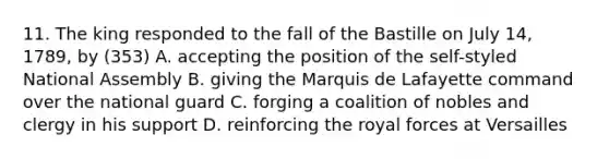 11. The king responded to the fall of the Bastille on July 14, 1789, by (353) A. accepting the position of the self-styled National Assembly B. giving the Marquis de Lafayette command over the national guard C. forging a coalition of nobles and clergy in his support D. reinforcing the royal forces at Versailles