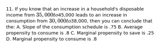 11. If you know that an increase in a household's disposable income from 35,000 to45,000 leads to an increase in consumption from 30,000 to38,000, then you can conclude that the: A. Slope of the consumption schedule is .75 B. Average propensity to consume is .8 C. Marginal propensity to save is .25 D. Marginal propensity to consume is .8