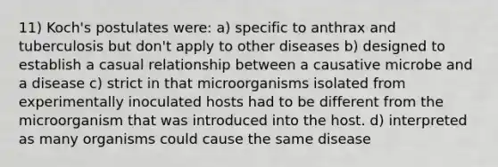 11) Koch's postulates were: a) specific to anthrax and tuberculosis but don't apply to other diseases b) designed to establish a casual relationship between a causative microbe and a disease c) strict in that microorganisms isolated from experimentally inoculated hosts had to be different from the microorganism that was introduced into the host. d) interpreted as many organisms could cause the same disease