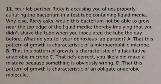 11. Your lab partner Ricky is accusing you of not properly culturing the bacterium in a test tube containing liquid media. Why else, Ricky asks, would this bacterium not be able to grow near the top edge of the liquid media; thereby implying that you didn't shake the tube when you inoculated the tube the day before. What do you tell your obnoxious lab partner? A. That this pattern of growth is characteristic of a microaerophilic microbe. B. That this pattern of growth is characteristic of a facultative anaerobic microbe C. That he's correct, you likely did make a mistake because something is obviously wrong. D. That this pattern of growth is characteristic of an obligate anaerobic molecule.