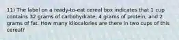 11) The label on a ready-to-eat cereal box indicates that 1 cup contains 32 grams of carbohydrate, 4 grams of protein, and 2 grams of fat. How many kilocalories are there in two cups of this cereal?