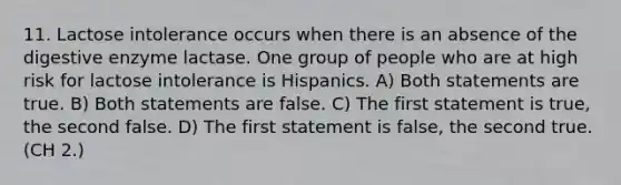 11. Lactose intolerance occurs when there is an absence of the digestive enzyme lactase. One group of people who are at high risk for lactose intolerance is Hispanics. A) Both statements are true. B) Both statements are false. C) The first statement is true, the second false. D) The first statement is false, the second true. (CH 2.)