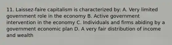 11. Laissez-faire capitalism is characterized by: A. Very limited government role in the economy B. Active government intervention in the economy C. Individuals and firms abiding by a government economic plan D. A very fair distribution of income and wealth