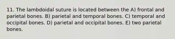 11. The lambdoidal suture is located between the A) frontal and parietal bones. B) parietal and temporal bones. C) temporal and occipital bones. D) parietal and occipital bones. E) two parietal bones.