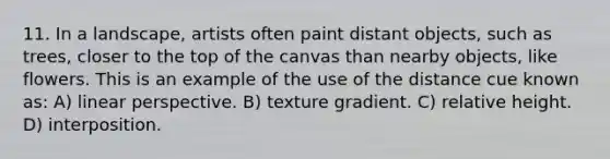 11. In a landscape, artists often paint distant objects, such as trees, closer to the top of the canvas than nearby objects, like flowers. This is an example of the use of the distance cue known as: A) linear perspective. B) texture gradient. C) relative height. D) interposition.