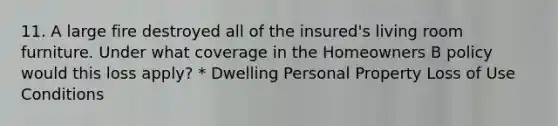 11. A large fire destroyed all of the insured's living room furniture. Under what coverage in the Homeowners B policy would this loss apply? * Dwelling Personal Property Loss of Use Conditions