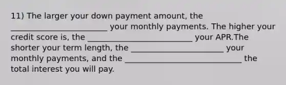 11) The larger your down payment amount, the ________________________ your monthly payments. The higher your credit score is, the __________________________ your APR.The shorter your term length, the _______________________ your monthly payments, and the _____________________________ the total interest you will pay.