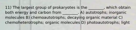 11) The largest group of prokaryotes is the ________, which obtain both energy and carbon from ________. A) autotrophs; inorganic molecules B) chemoautotrophs; decaying organic material C) chemoheterotrophs; organic molecules D) photoautotrophs; light