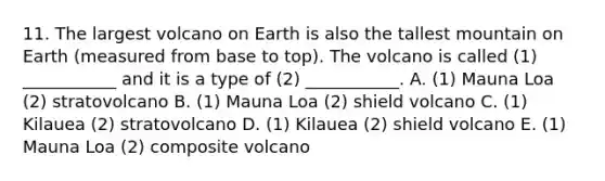 11. The largest volcano on Earth is also the tallest mountain on Earth (measured from base to top). The volcano is called (1) ___________ and it is a type of (2) ___________. A. (1) Mauna Loa (2) stratovolcano B. (1) Mauna Loa (2) shield volcano C. (1) Kilauea (2) stratovolcano D. (1) Kilauea (2) shield volcano E. (1) Mauna Loa (2) composite volcano