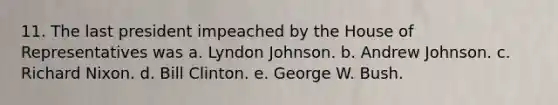 11. The last president impeached by the House of Representatives was a. Lyndon Johnson. b. Andrew Johnson. c. Richard Nixon. d. Bill Clinton. e. George W. Bush.