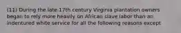 (11) During the late 17th century Virginia plantation owners began to rely more heavily on African slave labor than an indentured white service for all the following reasons except