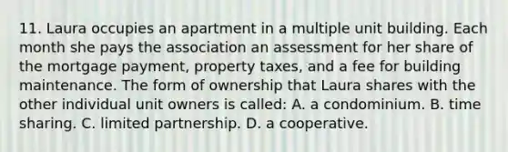 11. Laura occupies an apartment in a multiple unit building. Each month she pays the association an assessment for her share of the mortgage payment, property taxes, and a fee for building maintenance. The form of ownership that Laura shares with the other individual unit owners is called: A. a condominium. B. time sharing. C. limited partnership. D. a cooperative.