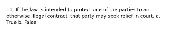 11. If the law is intended to protect one of the parties to an otherwise illegal contract, that party may seek relief in court. a. True b. False