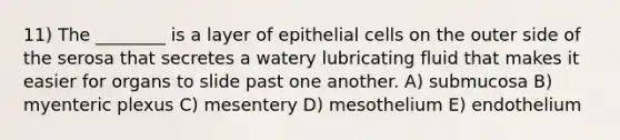 11) The ________ is a layer of epithelial cells on the outer side of the serosa that secretes a watery lubricating fluid that makes it easier for organs to slide past one another. A) submucosa B) myenteric plexus C) mesentery D) mesothelium E) endothelium