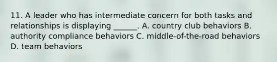 11. A leader who has intermediate concern for both tasks and relationships is displaying ______. A. country club behaviors B. authority compliance behaviors C. middle-of-the-road behaviors D. team behaviors