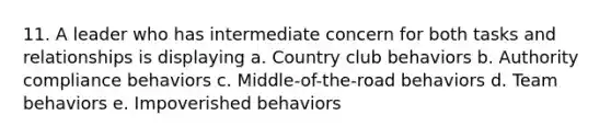 11. A leader who has intermediate concern for both tasks and relationships is displaying a. Country club behaviors b. Authority compliance behaviors c. Middle-of-the-road behaviors d. Team behaviors e. Impoverished behaviors