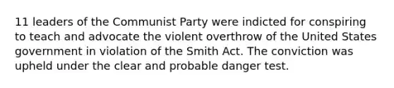 11 leaders of the Communist Party were indicted for conspiring to teach and advocate the violent overthrow of the United States government in violation of the Smith Act. The conviction was upheld under the clear and probable danger test.