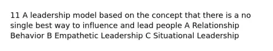 11 A leadership model based on the concept that there is a no single best way to influence and lead people A Relationship Behavior B Empathetic Leadership C Situational Leadership