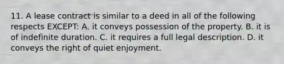 11. A lease contract is similar to a deed in all of the following respects EXCEPT: A. it conveys possession of the property. B. it is of indefinite duration. C. it requires a full legal description. D. it conveys the right of quiet enjoyment.