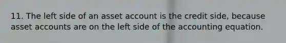 11. The left side of an asset account is the credit side, because asse<a href='https://www.questionai.com/knowledge/k7x83BRk9p-t-accounts' class='anchor-knowledge'>t accounts</a> are on the left side of <a href='https://www.questionai.com/knowledge/k7UJ6J5ODQ-the-accounting-equation' class='anchor-knowledge'>the accounting equation</a>.