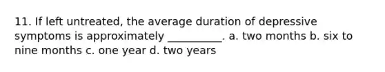 11. If left untreated, the average duration of depressive symptoms is approximately __________. a. two months b. six to nine months c. one year d. two years