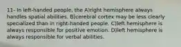 11- In left-handed people, the A)​right hemisphere always handles spatial abilities. B)​cerebral cortex may be less clearly specialized than in right-handed people. C)​left hemisphere is always responsible for positive emotion. D)​left hemisphere is always responsible for verbal abilities.