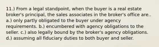 11.) From a legal standpoint, when the buyer is a real estate broker's principal, the sales associates in the broker's office are.. a.) only partly obligated to the buyer under agency requirements. b.) encumbered with agency obligations to the seller. c.) also legally bound by the broker's agency obligations. d.) assuming all fiduciary duties to both buyer and seller.