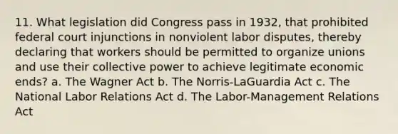 11. What legislation did Congress pass in 1932, that prohibited federal court injunctions in nonviolent labor disputes, thereby declaring that workers should be permitted to organize unions and use their collective power to achieve legitimate economic ends? a. The Wagner Act b. The Norris-LaGuardia Act c. The National Labor Relations Act d. The Labor-Management Relations Act