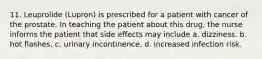 11. Leuprolide (Lupron) is prescribed for a patient with cancer of the prostate. In teaching the patient about this drug, the nurse informs the patient that side effects may include a. dizziness. b. hot flashes. c. urinary incontinence. d. increased infection risk.