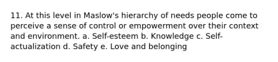 11. At this level in Maslow's hierarchy of needs people come to perceive a sense of control or empowerment over their context and environment. a. Self-esteem b. Knowledge c. Self-actualization d. Safety e. Love and belonging