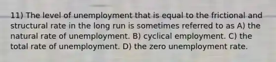 11) The level of unemployment that is equal to the frictional and structural rate in the long run is sometimes referred to as A) the natural rate of unemployment. B) cyclical employment. C) the total rate of unemployment. D) the zero unemployment rate.